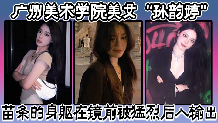 广州美术学院美女“孙韵婷”苗条的身躯在镜前被猛烈后入输出，表情骚浪至极